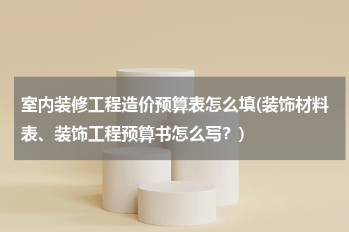 室内装修工程造价预算表怎么填(装饰材料表、装饰工程预算书怎么写？)