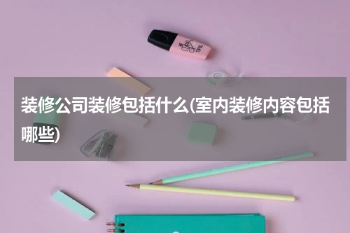 装修公司装修包括什么(室内装修内容包括哪些)
