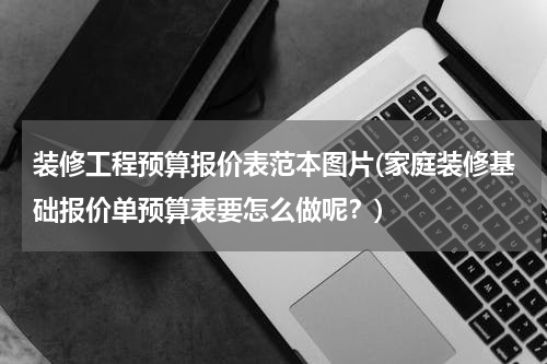 装修工程预算报价表范本图片(家庭装修基础报价单预算表要怎么做呢？)