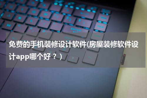 免费的手机装修设计软件(房屋装修软件设计app哪个好 ？)