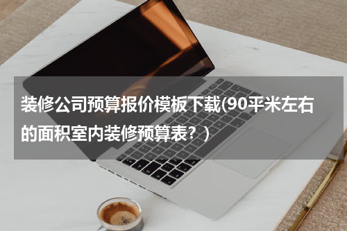 装修公司预算报价模板下载(90平米左右的面积室内装修预算表？)