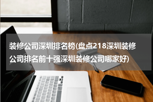 装修公司深圳排名榜(盘点218深圳装修公司排名前十强深圳装修公司哪家好)