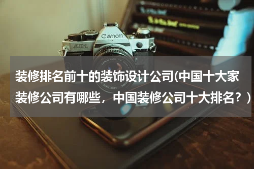 装修排名前十的装饰设计公司(中国十大家装修公司有哪些，中国装修公司十大排名？)