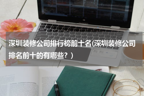 深圳装修公司排行榜前十名(深圳装修公司排名前十的有哪些？)