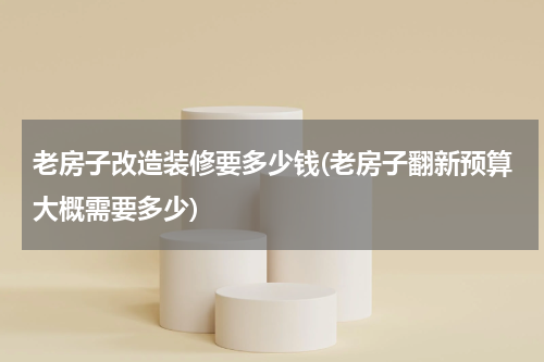 老房子改造装修要多少钱(老房子翻新预算大概需要多少)