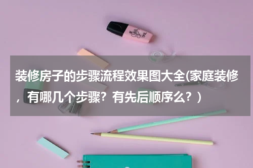 装修房子的步骤流程效果图大全(家庭装修，有哪几个步骤？有先后顺序么？)