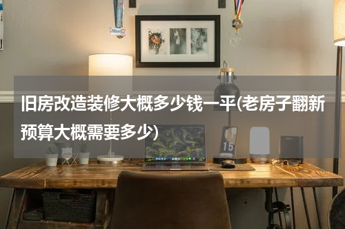 旧房改造装修大概多少钱一平(老房子翻新预算大概需要多少)