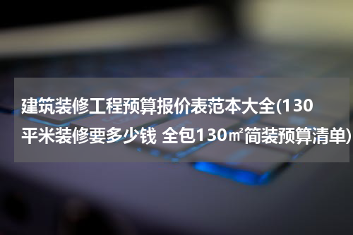 建筑装修工程预算报价表范本大全(130平米装修要多少钱 全包130㎡简装预算清单)