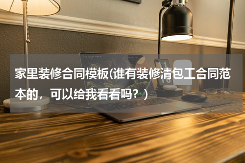 家里装修合同模板(谁有装修清包工合同范本的，可以给我看看吗？)