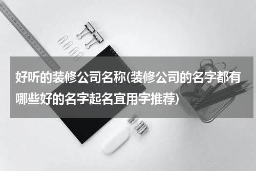 好听的装修公司名称(装修公司的名字都有哪些好的名字起名宜用字推荐)