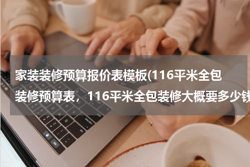 家装装修预算报价表模板(116平米全包装修预算表，116平米全包装修大概要多少钱？)