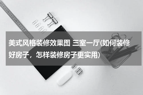 美式风格装修效果图 三室一厅(如何装修好房子，怎样装修房子更实用)