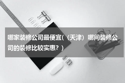 哪家装修公司最便宜(（天津）哪间装修公司的装修比较实惠？)