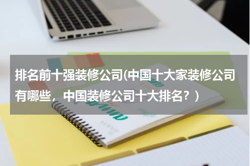 排名前十强装修公司(中国十大家装修公司有哪些，中国装修公司十大排名？)