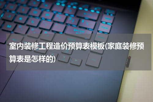 室内装修工程造价预算表模板(家庭装修预算表是怎样的)