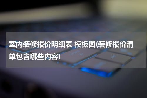室内装修报价明细表 模板图(装修报价清单包含哪些内容)