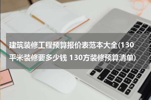 建筑装修工程预算报价表范本大全(130平米装修要多少钱 130方装修预算清单)