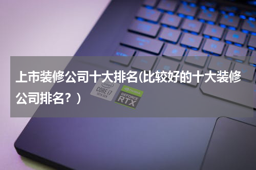 上市装修公司十大排名(比较好的十大装修公司排名？)