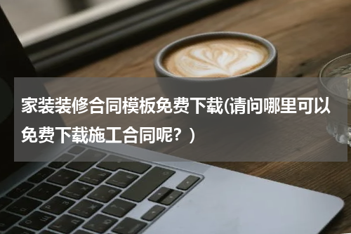 家装装修合同模板免费下载(请问哪里可以免费下载施工合同呢？)