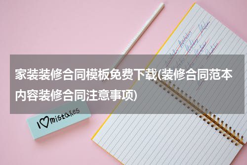 家装装修合同模板免费下载(装修合同范本内容装修合同注意事项)