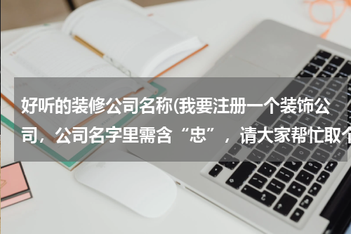 好听的装修公司名称(我要注册一个装饰公司，公司名字里需含“忠”，请大家帮忙取个好听且寓意不错的名字，急切，谢谢！)
