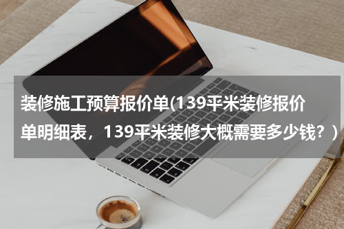 装修施工预算报价单(139平米装修报价单明细表，139平米装修大概需要多少钱？)