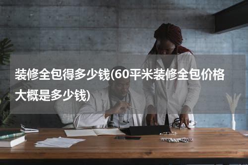 装修全包得多少钱(60平米装修全包价格大概是多少钱)