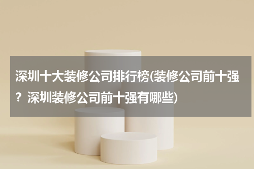 深圳十大装修公司排行榜(装修公司前十强？深圳装修公司前十强有哪些)