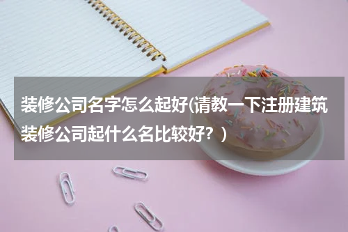 装修公司名字怎么起好(请教一下注册建筑装修公司起什么名比较好？)