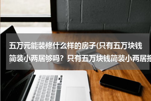 五万元能装修什么样的房子(只有五万块钱简装小两居够吗？只有五万块钱简装小两居报价)