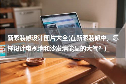 新家装修设计图片大全(在新家装修中，怎样设计电视墙和沙发墙能显的大气？)