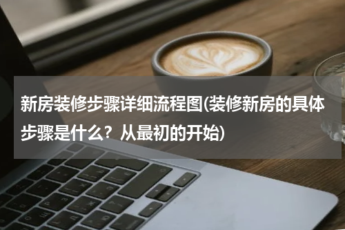 新房装修步骤详细流程图(装修新房的具体步骤是什么？从最初的开始)