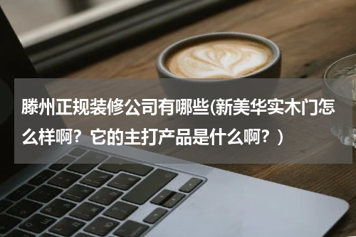 滕州正规装修公司有哪些(新美华实木门怎么样啊？它的主打产品是什么啊？)