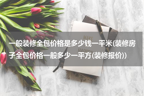 一般装修全包价格是多少钱一平米(装修房子全包价格一般多少一平方(装修报价))