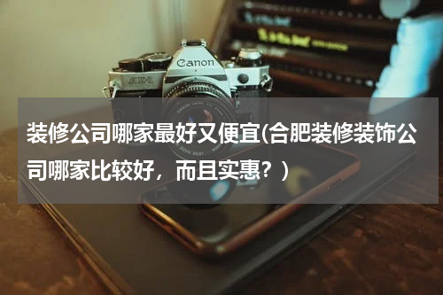 装修公司哪家最好又便宜(合肥装修装饰公司哪家比较好，而且实惠？)