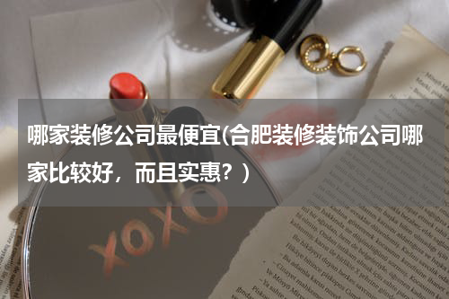 哪家装修公司最便宜(合肥装修装饰公司哪家比较好，而且实惠？)