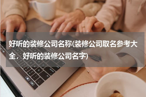 好听的装修公司名称(装修公司取名参考大全，好听的装修公司名字)