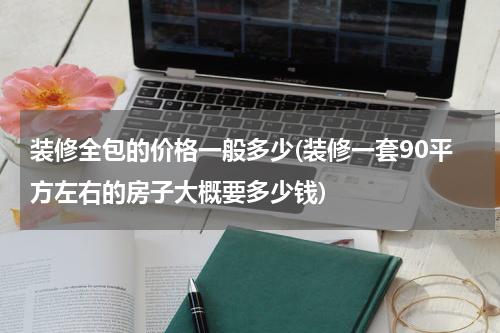 装修全包的价格一般多少(装修一套90平方左右的房子大概要多少钱)
