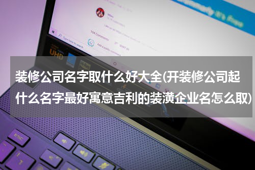 装修公司名字取什么好大全(开装修公司起什么名字最好寓意吉利的装潢企业名怎么取)