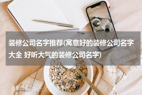 装修公司名字推荐(寓意好的装修公司名字大全 好听大气的装修公司名字)