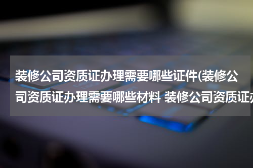 装修公司资质证办理需要哪些证件(装修公司资质证办理需要哪些材料 装修公司资质证办理需要什么材料)