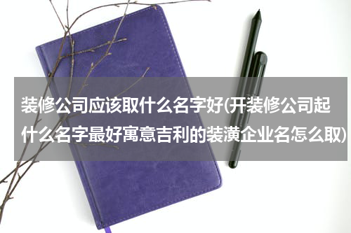 装修公司应该取什么名字好(开装修公司起什么名字最好寓意吉利的装潢企业名怎么取)