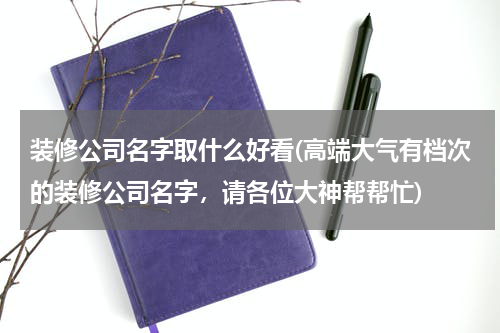 装修公司名字取什么好看(高端大气有档次的装修公司名字，请各位大神帮帮忙)