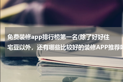 免费装修app排行榜第一名(除了好好住宅豆以外，还有哪些比较好的装修APP推荐吗？)