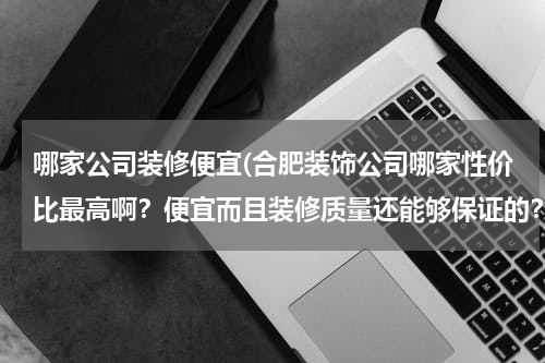 哪家公司装修便宜(合肥装饰公司哪家性价比最高啊？便宜而且装修质量还能够保证的？)