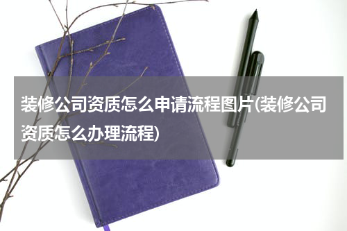 装修公司资质怎么申请流程图片(装修公司资质怎么办理流程)