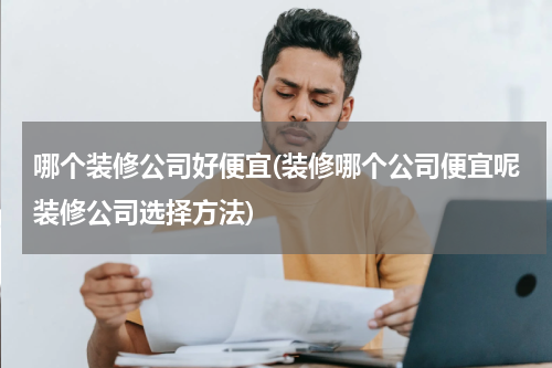 哪个装修公司好便宜(装修哪个公司便宜呢装修公司选择方法)