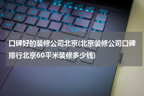 口碑好的装修公司北京(北京装修公司口碑排行北京60平米装修多少钱)
