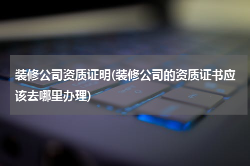 装修公司资质证明(装修公司的资质证书应该去哪里办理)