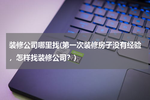 装修公司哪里找(第一次装修房子没有经验，怎样找装修公司？)